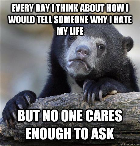 Every day I think about how I would tell someone why I hate my life but no one cares enough to ask  Confession Bear