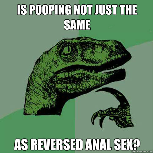 IS pooping NOT JUST THE SAME As reversed anal sex?  Philosoraptor