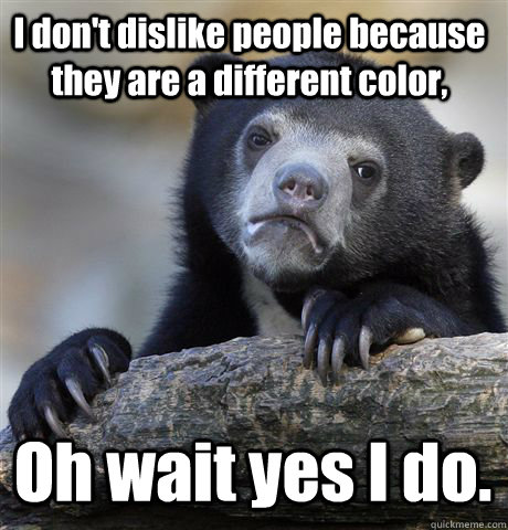 I don't dislike people because they are a different color, Oh wait yes I do.  Confession Bear