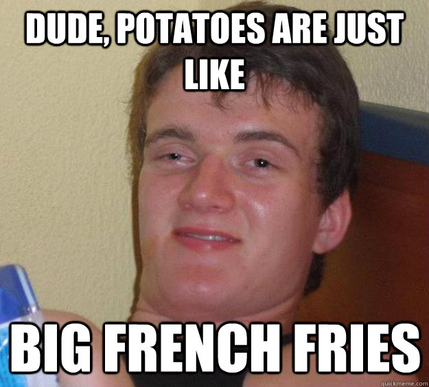 Dude, potatoes are just like big french fries  10 Guy