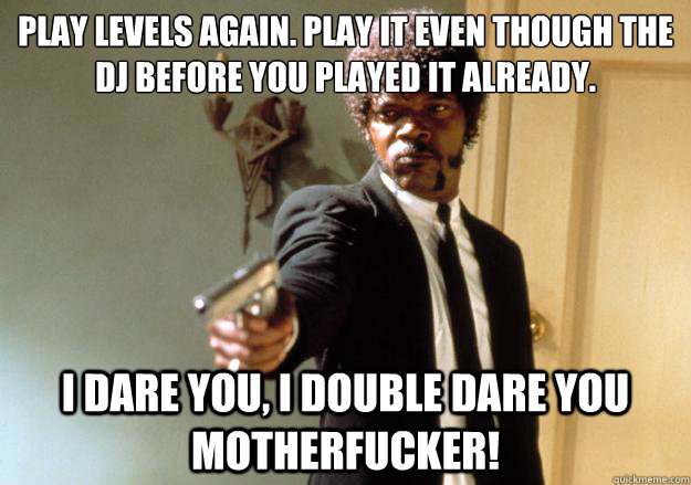 Play levels again. Play it even though the DJ before you played it already.  i dare you, i double dare you motherfucker! - Play levels again. Play it even though the DJ before you played it already.  i dare you, i double dare you motherfucker!  Samuel L Jackson