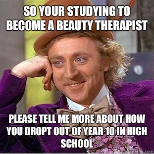 So your studying to become a beauty therapist please tell me more about how you dropt out of year 10 in high school - So your studying to become a beauty therapist please tell me more about how you dropt out of year 10 in high school  Condescending Wonka