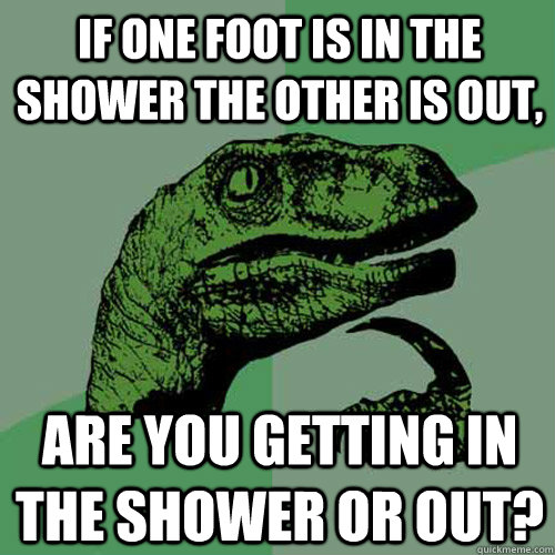 If one foot is in the shower the other is out, are you getting in the shower or out?  Philosoraptor