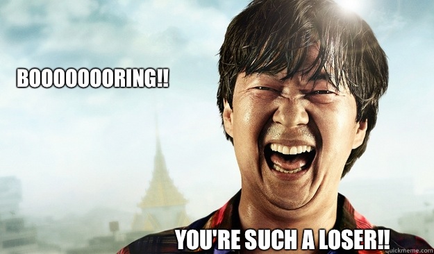 Boooooooring!! you're such a loser!! - Boooooooring!! you're such a loser!!  Mr Chow