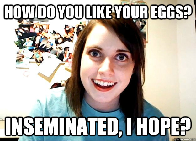 how do you like your eggs? inseminated, i hope?  Overly Attached Girlfriend