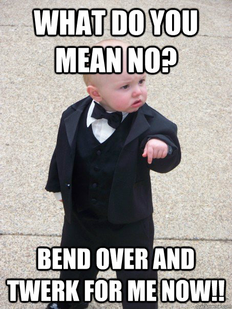 What do you mean no? Bend over and twerk for me NOW!!  Baby Godfather