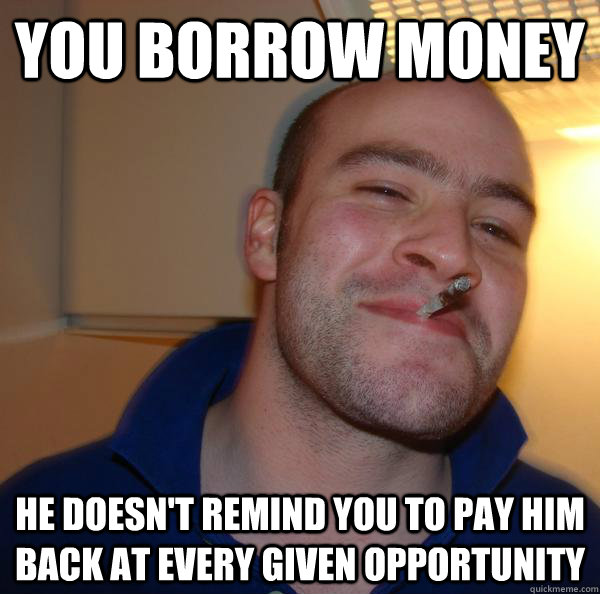 You borrow money  He doesn't remind you to pay him back at every given opportunity  - You borrow money  He doesn't remind you to pay him back at every given opportunity   Misc