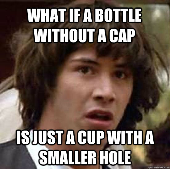 what if a bottle without a cap is just a cup with a smaller hole  conspiracy keanu