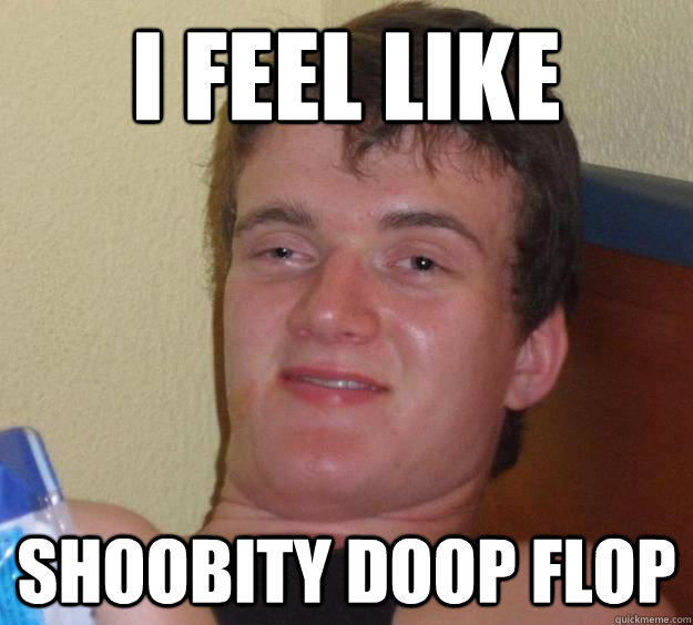 I feel like shoobity doop flop  10 Guy