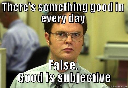 THERE'S SOMETHING GOOD IN EVERY DAY FALSE.  GOOD IS SUBJECTIVE Schrute