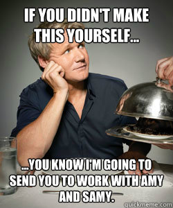 If you didn't make this yourself... ...You know i'm going to send you to work with Amy and Samy.  Gordon Ramsay Is Served