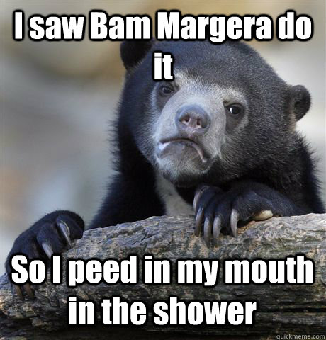 I saw Bam Margera do it So I peed in my mouth in the shower  Confession Bear