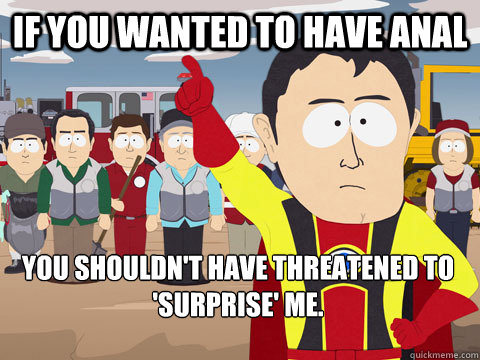 if you wanted to have anal  you shouldn't have threatened to 'surprise' me.  Captain Hindsight