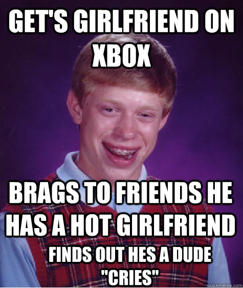 Get's girlfriend on xbox Brags to friends he has a hot girlfriend Finds out hes a dude 