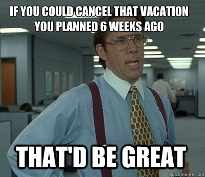 if you could cancel that vacation you planned 6 weeks ago That'd be great - if you could cancel that vacation you planned 6 weeks ago That'd be great  Bill Lumbergh