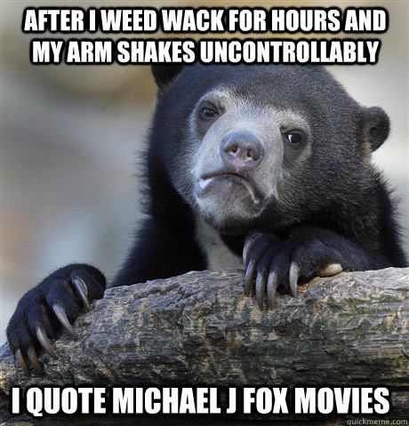 After I weed wack for hours and my arm shakes uncontrollably  i quote michael j fox movies  Confession Bear