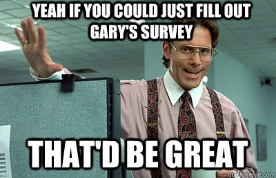 YEAH IF YOU COULD JUST FILL OUT GARY'S SURVEY that'd be great - YEAH IF YOU COULD JUST FILL OUT GARY'S SURVEY that'd be great  Office Space