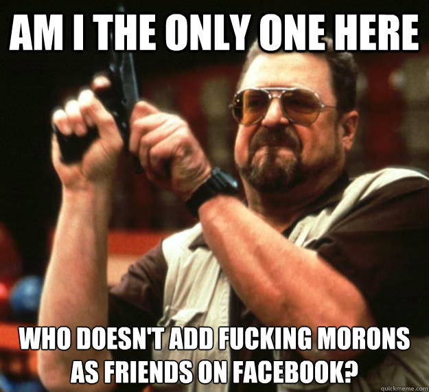 Am I the only one here Who doesn't add fucking morons as friends on facebook?  Angry Walter