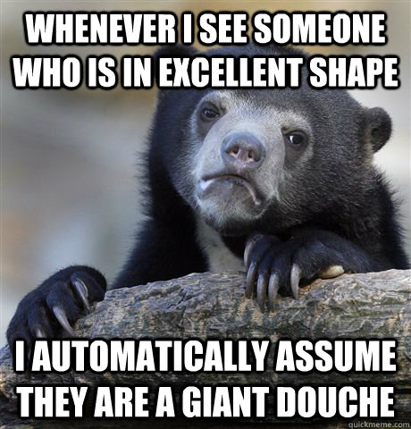 Whenever I see someone who is in excellent shape I automatically assume they are a giant douche - Whenever I see someone who is in excellent shape I automatically assume they are a giant douche  Confession Bear