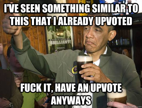 I've seen something similar to this that I already upvoted fuck it, have an upvote anyways  Upvoting Obama