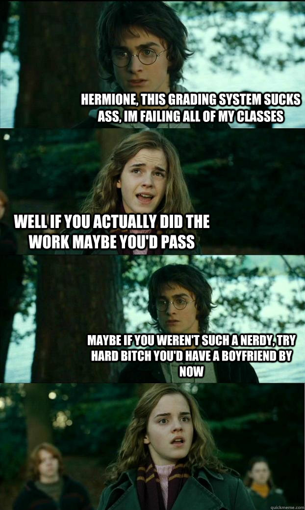 Hermione, this grading system sucks ass, im failing all of my classes well if you actually did the work maybe you'd pass maybe if you weren't such a nerdy, try hard bitch you'd have a boyfriend by now  Horny Harry