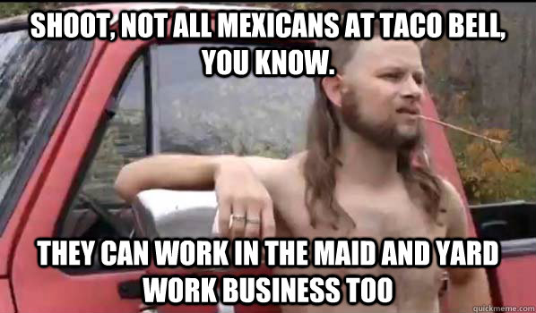 Shoot, not all Mexicans at Taco Bell, you know. They can work in the maid and yard work business too  Almost Politically Correct Redneck