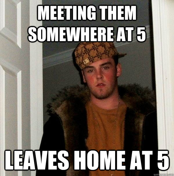 Meeting them somewhere at 5 Leaves home at 5  Scumbag Steve