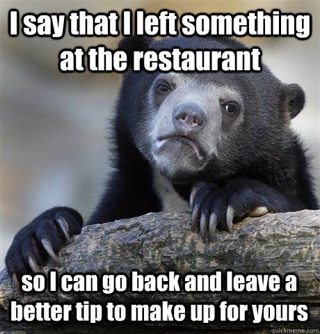 I say that I left something at the restaurant so I can go back and leave a better tip to make up for yours  Confession Bear