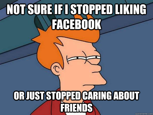 Not sure if I stopped liking facebook or just stopped caring about friends - Not sure if I stopped liking facebook or just stopped caring about friends  Futurama Fry