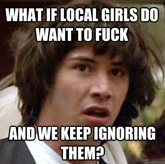 what if local girls do want to fuck and we keep ignoring them?  conspiracy keanu