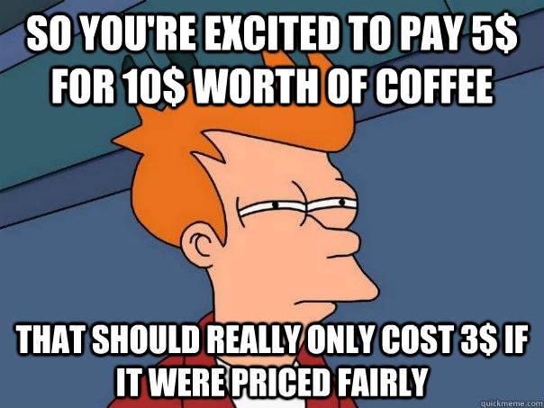 So you're excited to pay 5$ for 10$ worth of coffee That should really only cost 3$ if it were priced fairly  Futurama Fry