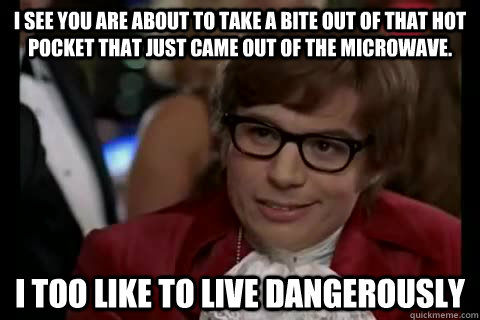 I see you are about to take a bite out of that hot pocket that just came out of the microwave. i too like to live dangerously  Dangerously - Austin Powers