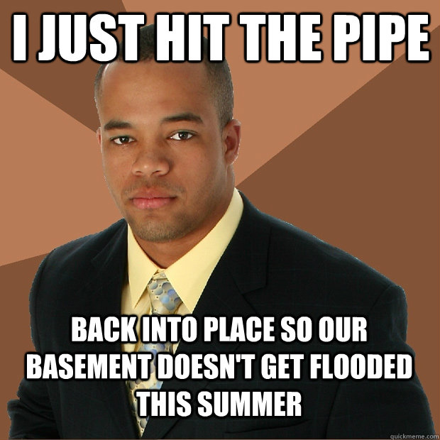 i just hit the pipe back into place so our basement doesn't get flooded this summer - i just hit the pipe back into place so our basement doesn't get flooded this summer  Successful Black Man