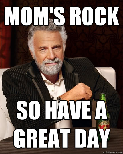 Mom's Rock
 So have a great day
 - Mom's Rock
 So have a great day
  The Most Interesting Man In The World