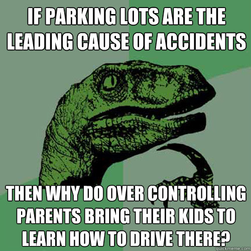 If parking lots are the leading cause of accidents then why do over controlling parents bring their kids to learn how to drive there?  Philosoraptor