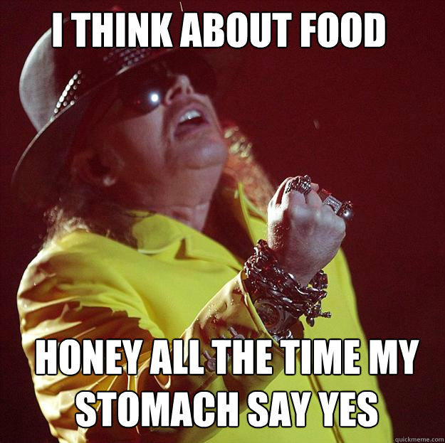 I think about food Honey all the time my stomach say yes   Fat Axl