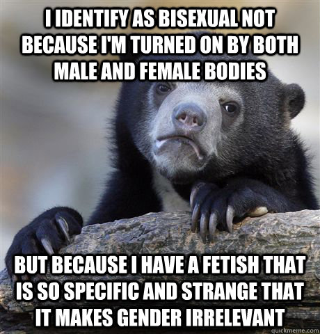 I identify as bisexual not because I'm turned on by both male and female bodies But because I have a fetish that is so specific and strange that it makes gender irrelevant - I identify as bisexual not because I'm turned on by both male and female bodies But because I have a fetish that is so specific and strange that it makes gender irrelevant  Confession Bear