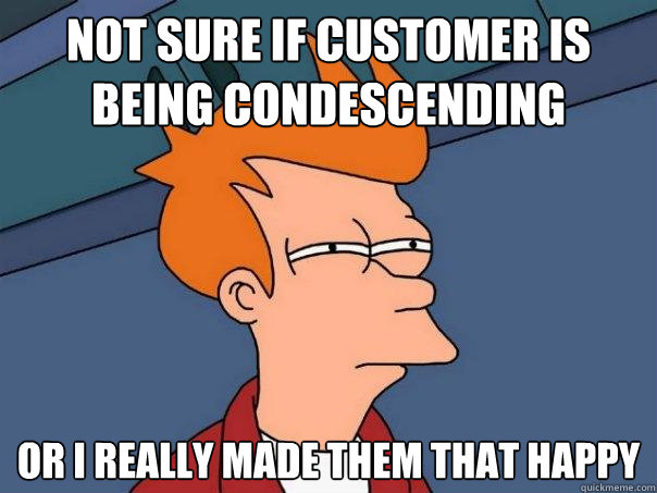 not sure if customer is being condescending Or I really made them that happy  Futurama Fry