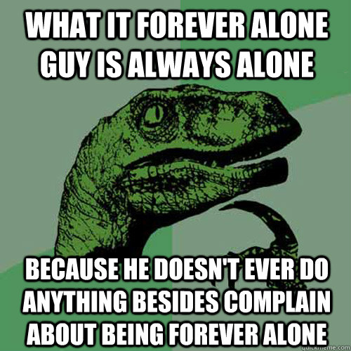 What it forever alone guy is always alone because he doesn't ever do anything besides complain about being forever alone  Philosoraptor