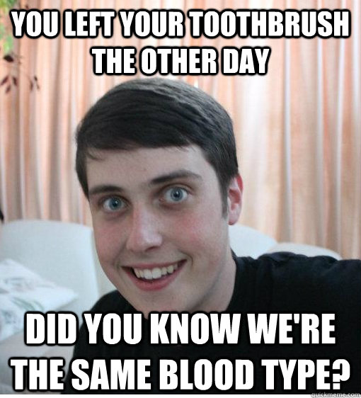 You left your toothbrush the other day Did you know we're the same blood type?  Overly Attached Boyfriend