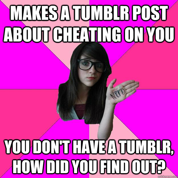 Makes a Tumblr post about cheating on you You don't have a tumblr, how did you find out?  Idiot Nerd Girl