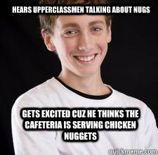 hears upperclassmen talking about nugs gets excited cuz he thinks the cafeteria is serving chicken nuggets  High School Freshman