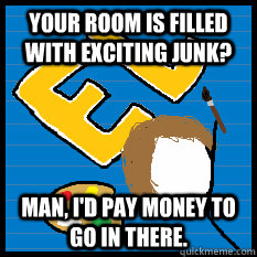 Your room is filled with exciting junk? Man, I'd pay money to go in there.  