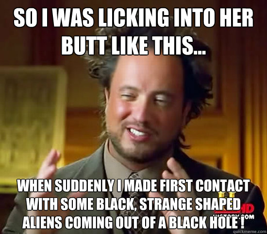 so i was licking into her butt like this... when suddenly i made first contact with some black, strange shaped aliens coming out of a black hole !  Ancient Aliens