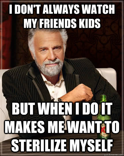 I don't always watch my friends kids but when I do it makes me want to sterilize myself  The Most Interesting Man In The World