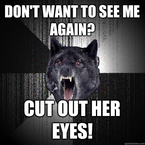 Don't want to see me again? Cut out her eyes!  Insanity Wolf