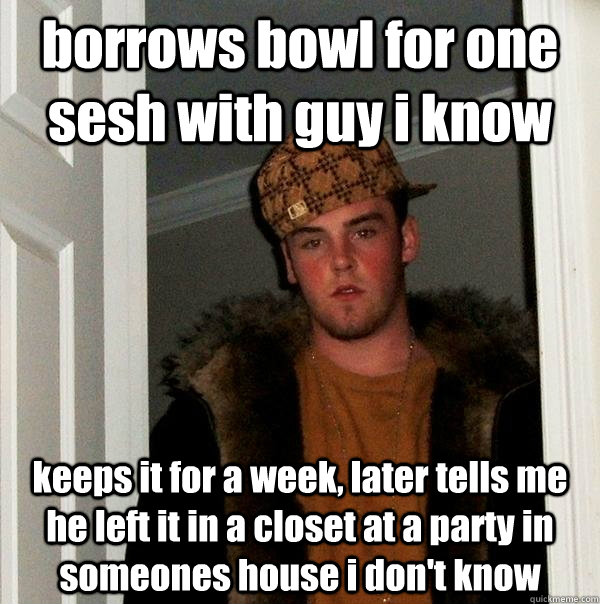 borrows bowl for one sesh with guy i know keeps it for a week, later tells me he left it in a closet at a party in someones house i don't know  Scumbag Steve