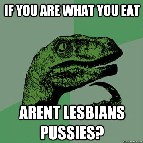 If you are what you eat Arent lesbians pussies?  Philosoraptor