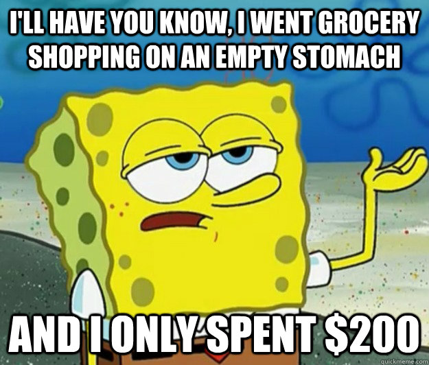 I'll have you know, I went grocery shopping on an empty stomach  And I only spent $200  Tough Spongebob