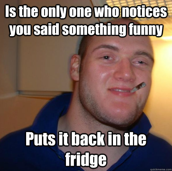 Is the only one who notices you said something funny Puts it back in the fridge  